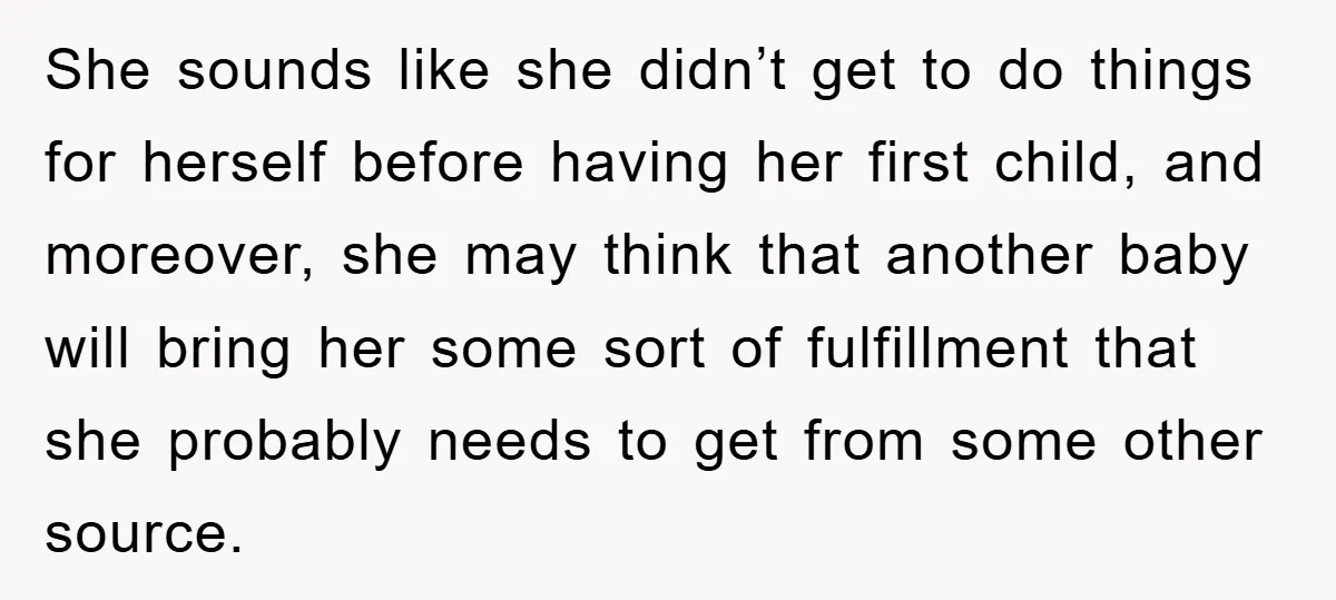 She sounds like she didn’t get to do things for herself before having her first child, and moreover, she may think that another baby will bring her some sort of...