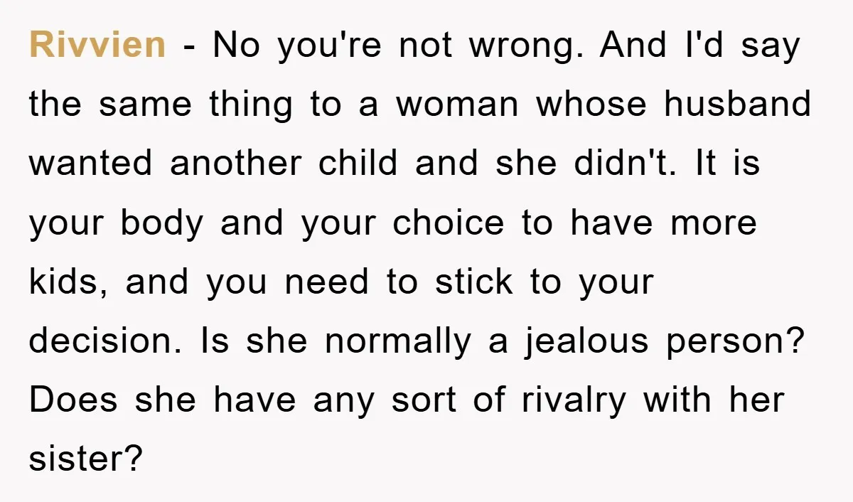 Rivvien − No you're not wrong. And I'd say the same thing to a woman whose husband wanted another child and she didn't. It is your body and your choice...