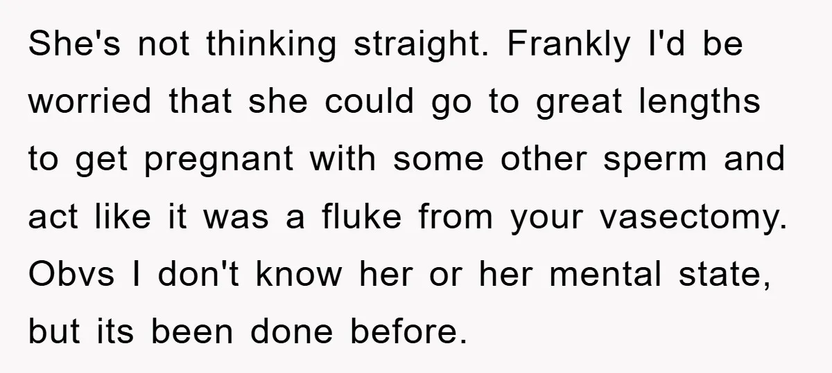 She's not thinking straight. Frankly I'd be worried that she could go to great lengths to get pregnant with some other sperm and act like it was a fluke from...