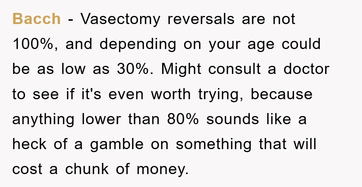 Bacch − Vasectomy reversals are not 100%, and depending on your age could be as low as 30%. Might consult a doctor to see if it's even worth trying, because...