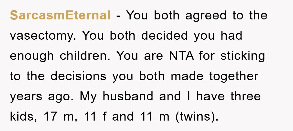 SarcasmEternal − You both agreed to the vasectomy. You both decided you had enough children. You are NTA for sticking to the decisions you both made together years ago. My...