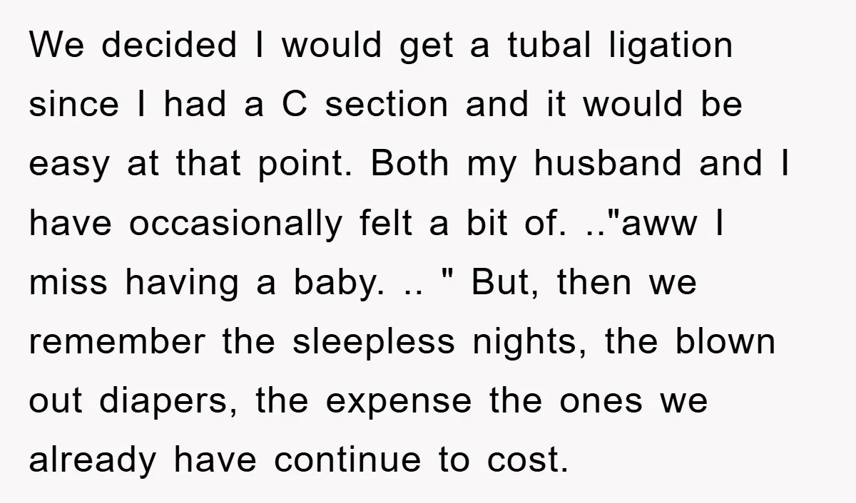 We decided I would get a tubal ligation since I had a C section and it would be easy at that point. Both my husband and I have occasionally felt...