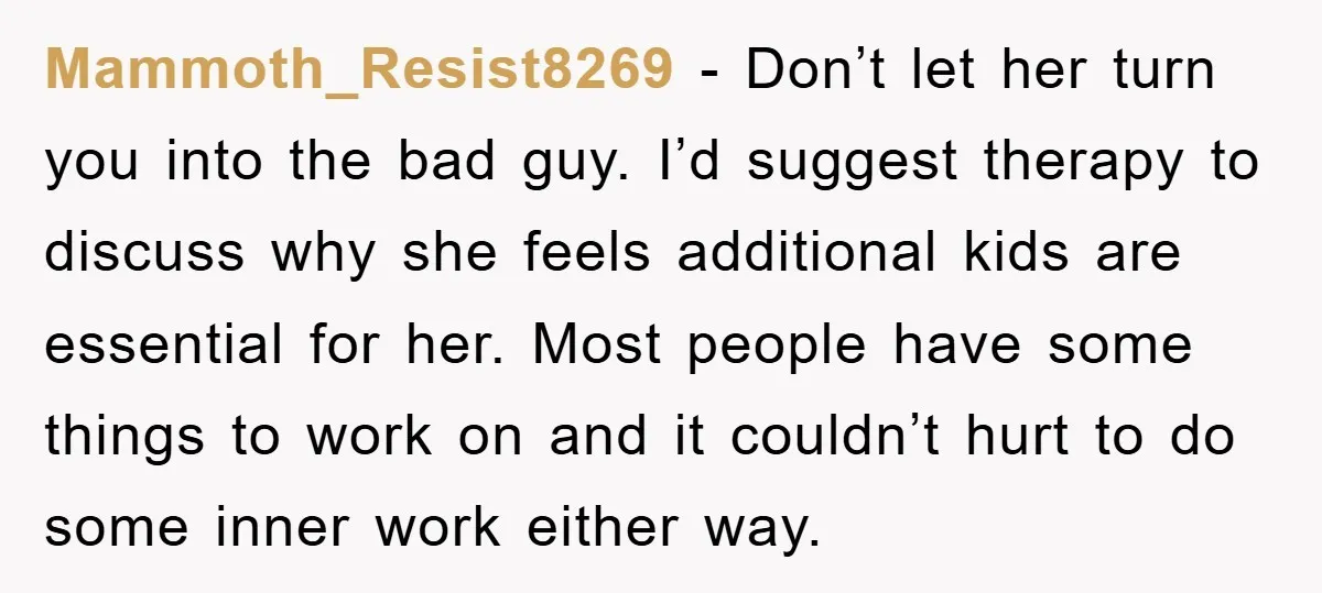 Mammoth_Resist8269 − Don’t let her turn you into the bad guy. I’d suggest therapy to discuss why she feels additional kids are essential for her. Most people have some things...