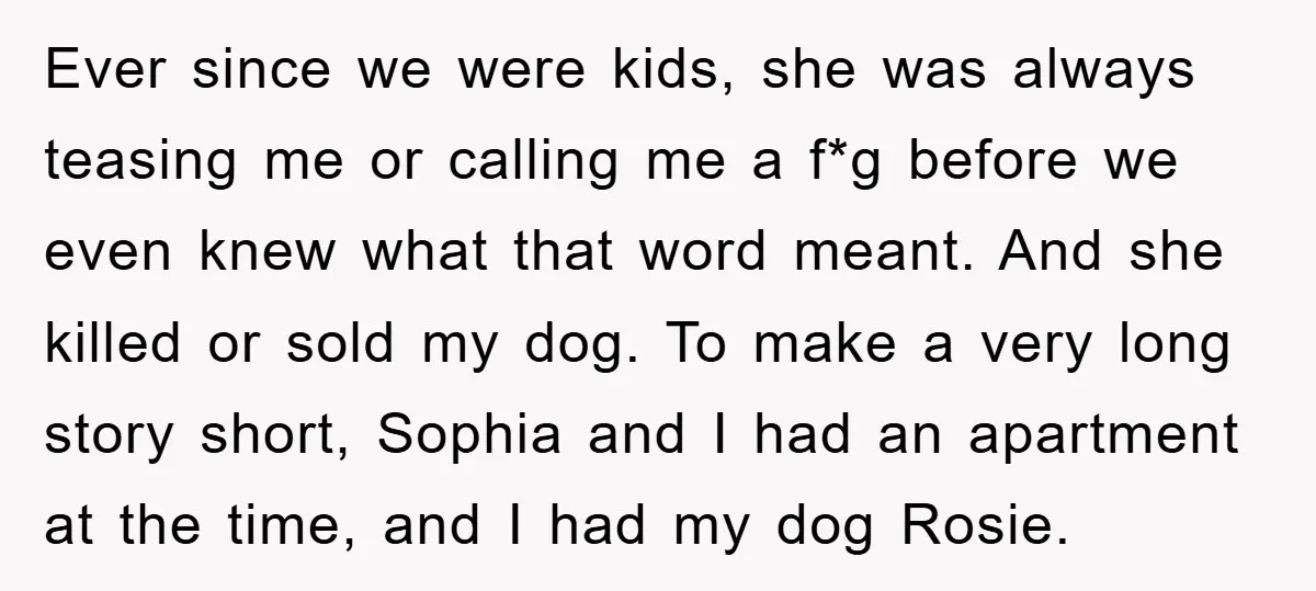 Ever since we were kids, she was always teasing me or calling me a f*g before we even knew what that word meant. And she killed or sold my dog....