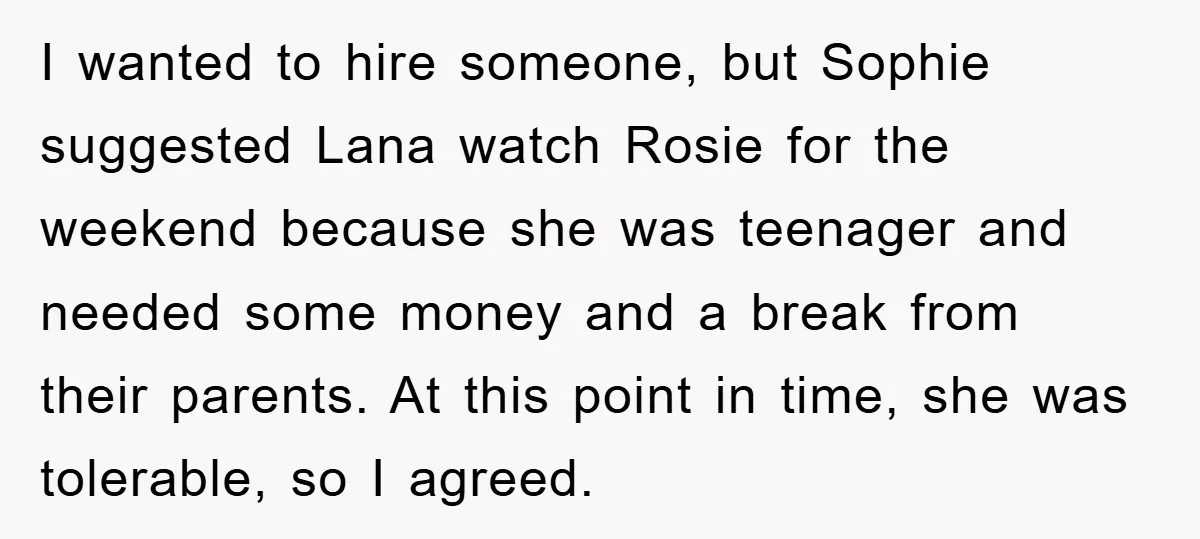 I wanted to hire someone, but Sophie suggested Lana watch Rosie for the weekend because she was teenager and needed some money and a break from their parents. At this...