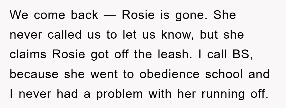 We come back — Rosie is gone. She never called us to let us know, but she claims Rosie got off the leash. I call BS, because she went to...