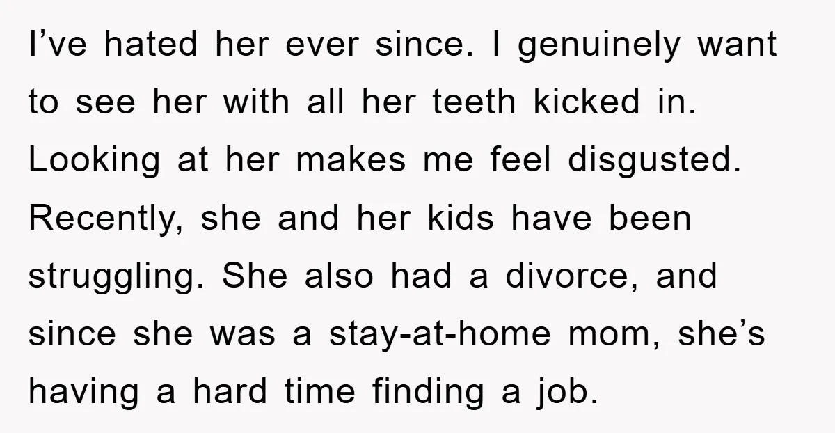 I’ve hated her ever since. I genuinely want to see her with all her teeth kicked in. Looking at her makes me feel disgusted. Recently, she and her kids have...