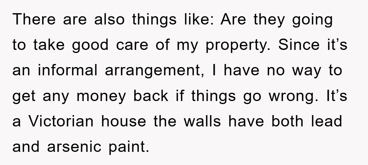There are also things like: Are they going to take good care of my property. Since it’s an informal arrangement, I have no way to get any money back if...