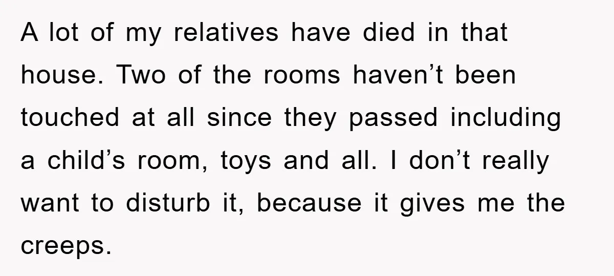 A lot of my relatives have died in that house. Two of the rooms haven’t been touched at all since they passed including a child’s room, toys and all. I...