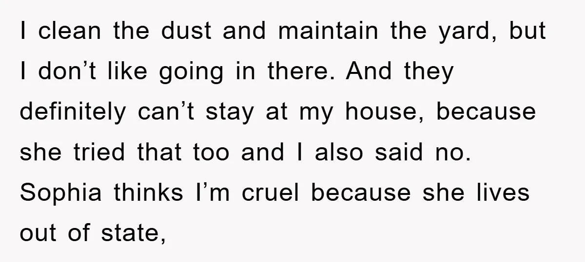 I clean the dust and maintain the yard, but I don’t like going in there. And they definitely can’t stay at my house, because she tried that too and I...