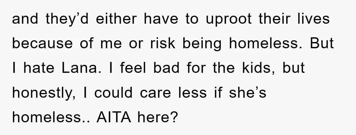and they’d either have to uproot their lives because of me or risk being homeless. But I hate Lana. I feel bad for the kids, but honestly, I could care...