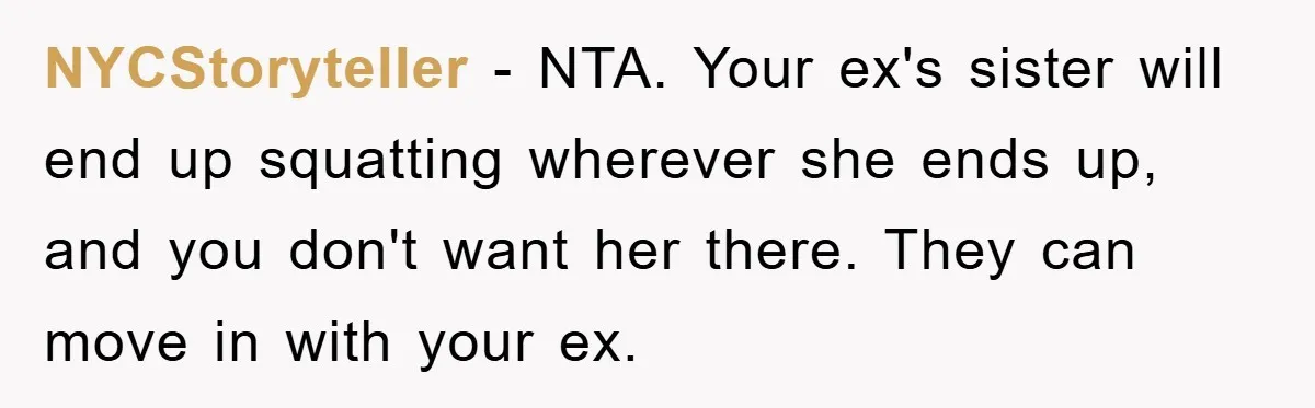 NYCStoryteller − NTA. Your ex's sister will end up squatting wherever she ends up, and you don't want her there. They can move in with your ex.