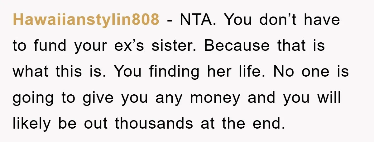 Hawaiianstylin808 − NTA. You don’t have to fund your ex’s sister. Because that is what this is. You finding her life. No one is going to give you any money...
