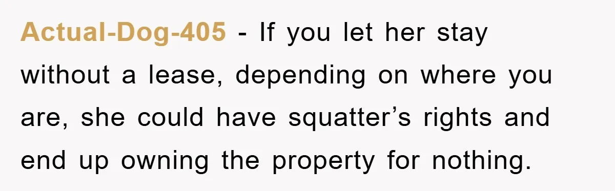 Actual-Dog-405 − If you let her stay without a lease, depending on where you are, she could have squatter’s rights and end up owning the property for nothing.