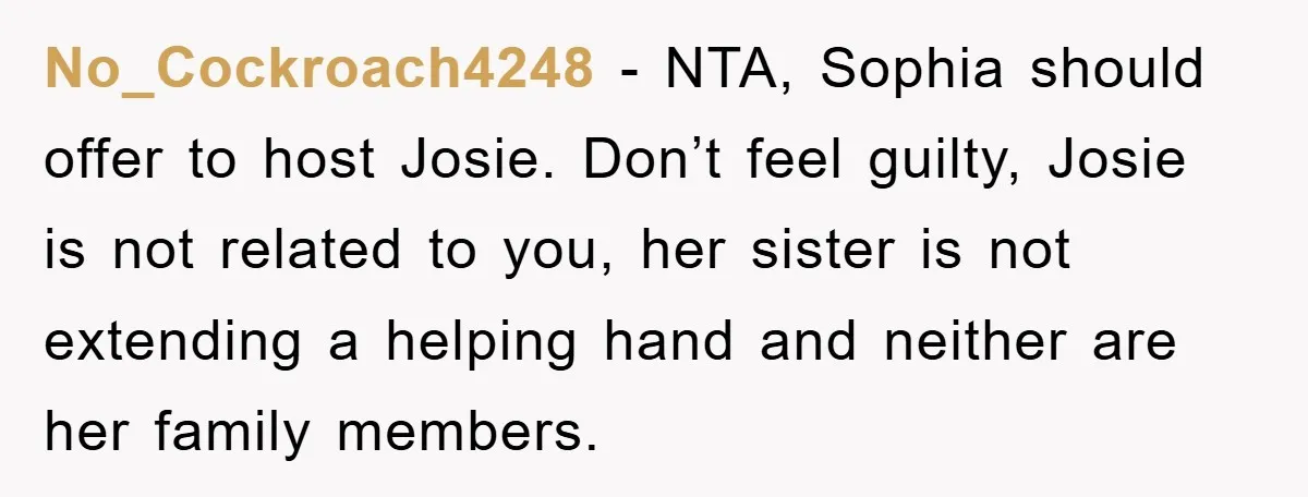 No_Cockroach4248 − NTA, Sophia should offer to host Josie. Don’t feel guilty, Josie is not related to you, her sister is not extending a helping hand and neither are her...