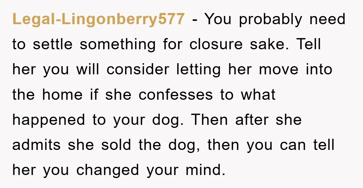 Legal-Lingonberry577 − You probably need to settle something for closure sake. Tell her you will consider letting her move into the home if she confesses to what happened to your...