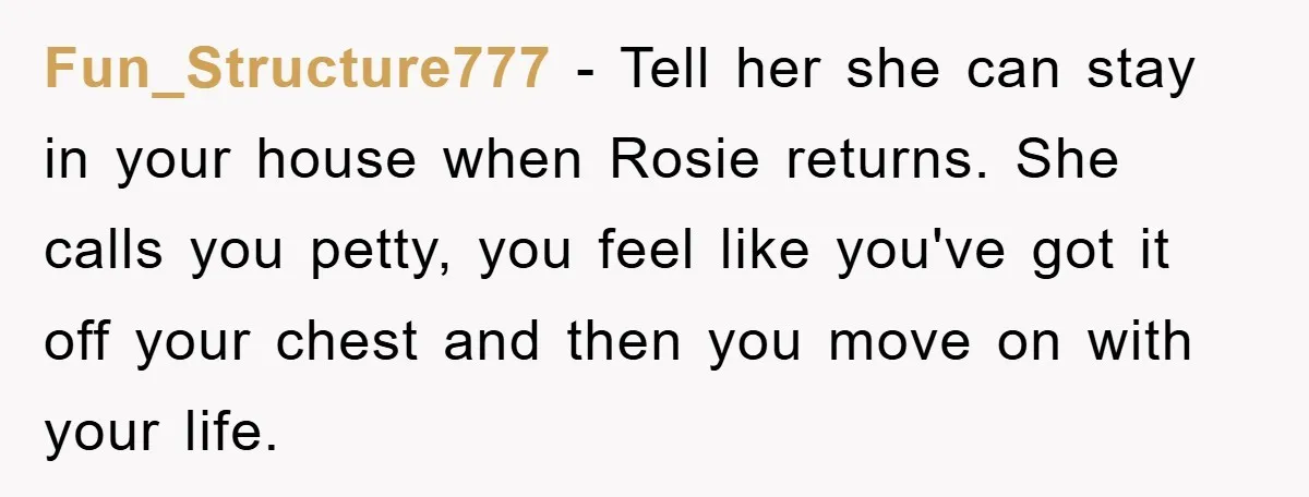Fun_Structure777 − Tell her she can stay in your house when Rosie returns. She calls you petty, you feel like you've got it off your chest and then you move...