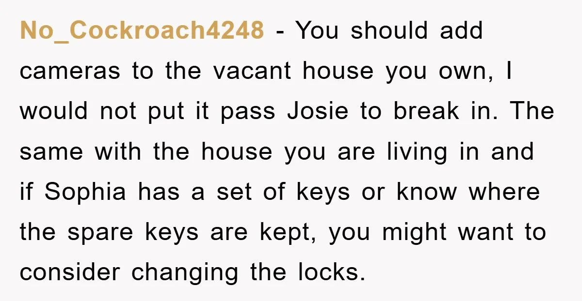 No_Cockroach4248 − You should add cameras to the vacant house you own, I would not put it pass Josie to break in. The same with the house you are living...