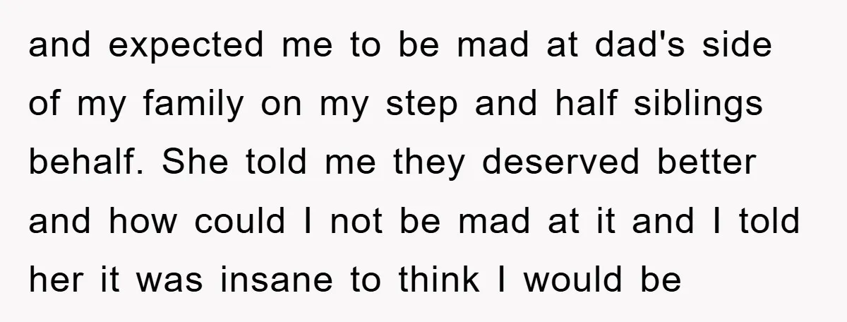 and expected me to be mad at dad's side of my family on my step and half siblings behalf. She told me they deserved better and how could I not...