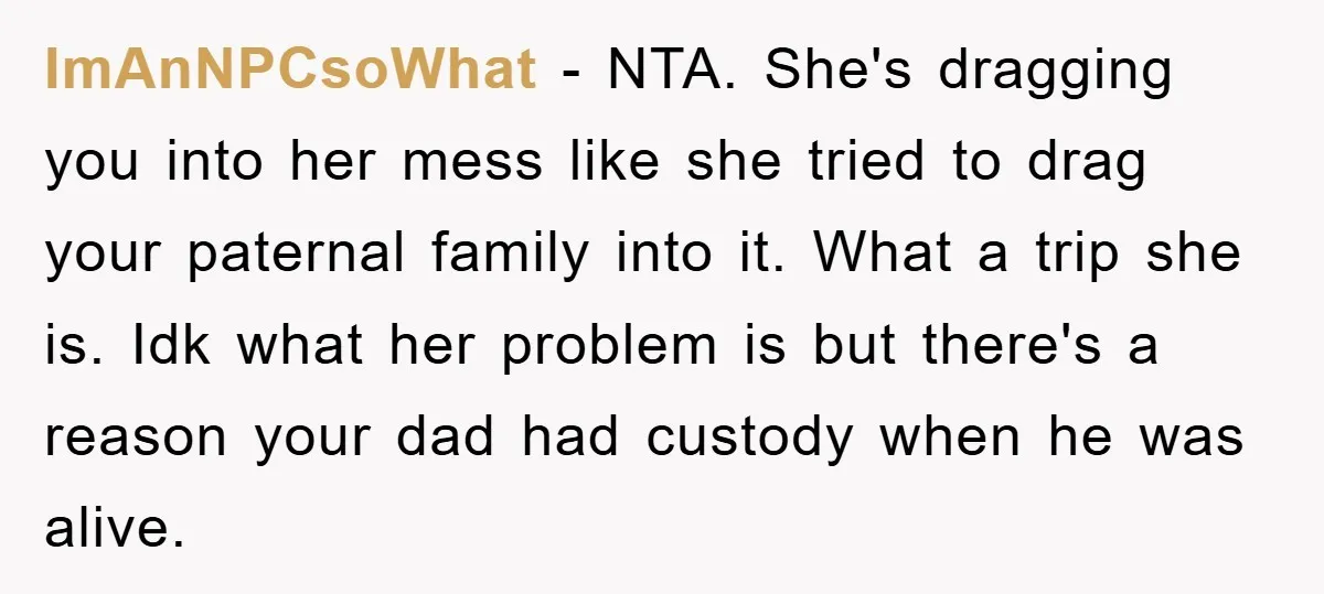 ImAnNPCsoWhat − NTA. She's dragging you into her mess like she tried to drag your paternal family into it. What a trip she is. Idk what her problem is but...