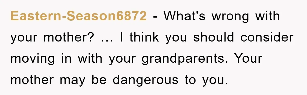 Eastern-Season6872 − What's wrong with your mother? … I think you should consider moving in with your grandparents. Your mother may be dangerous to you.