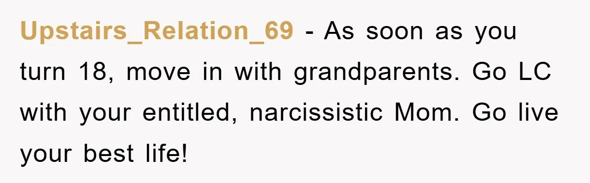 Upstairs_Relation_69 − As soon as you turn 18, move in with grandparents. Go LC with your entitled, narcissistic Mom. Go live your best life!