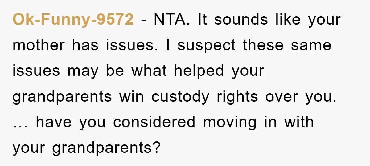 Ok-Funny-9572 − NTA. It sounds like your mother has issues. I suspect these same issues may be what helped your grandparents win custody rights over you. … have you considered...