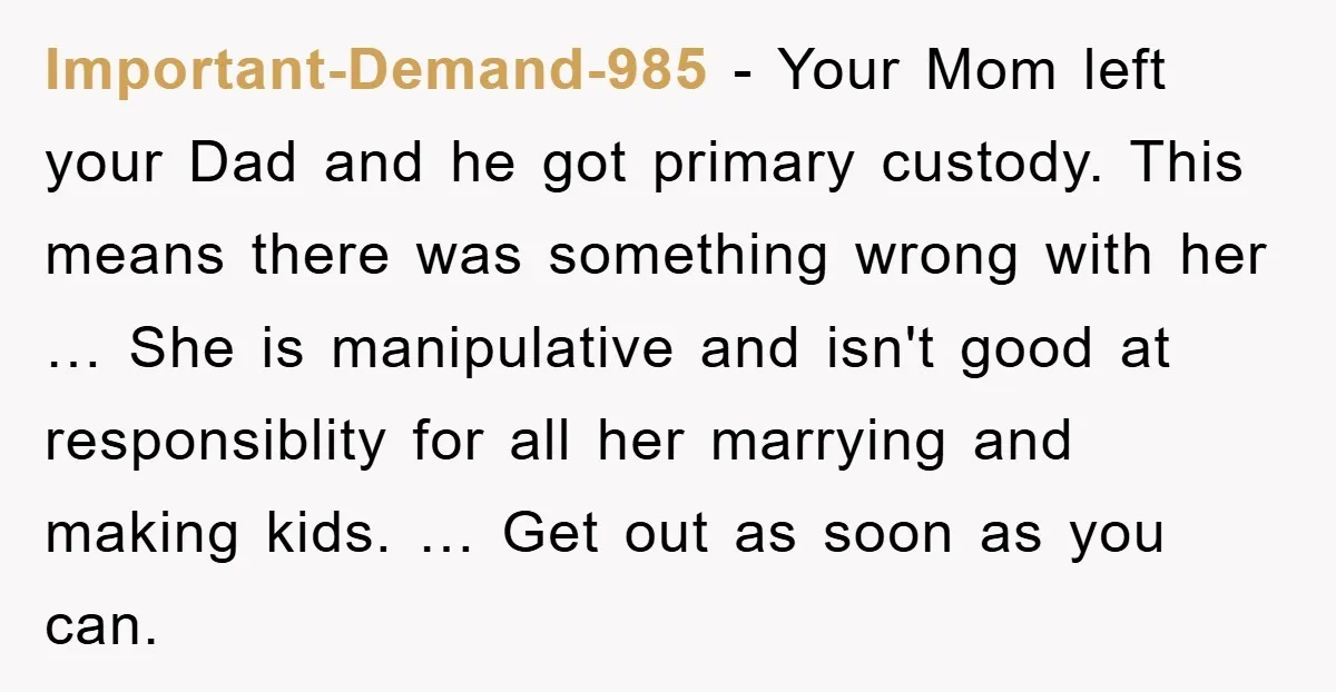 Important-Demand-985 − Your Mom left your Dad and he got primary custody. This means there was something wrong with her … She is manipulative and isn't good at responsiblity for...