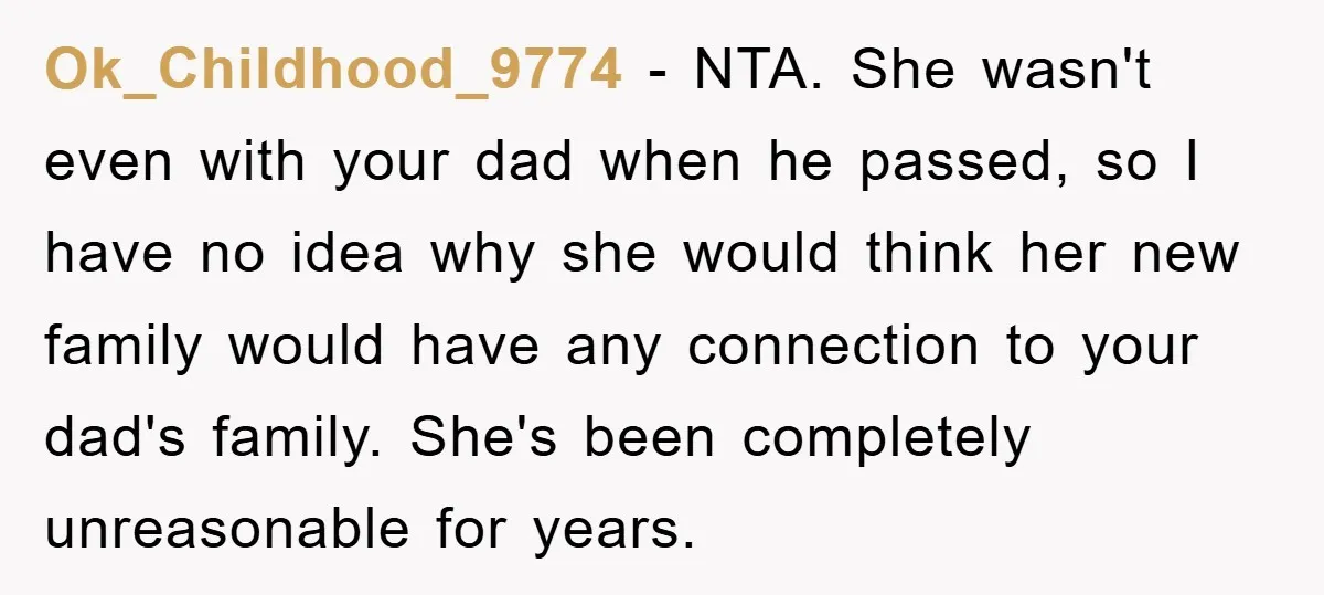 Ok_Childhood_9774 − NTA. She wasn't even with your dad when he passed, so I have no idea why she would think her new family would have any connection to your...