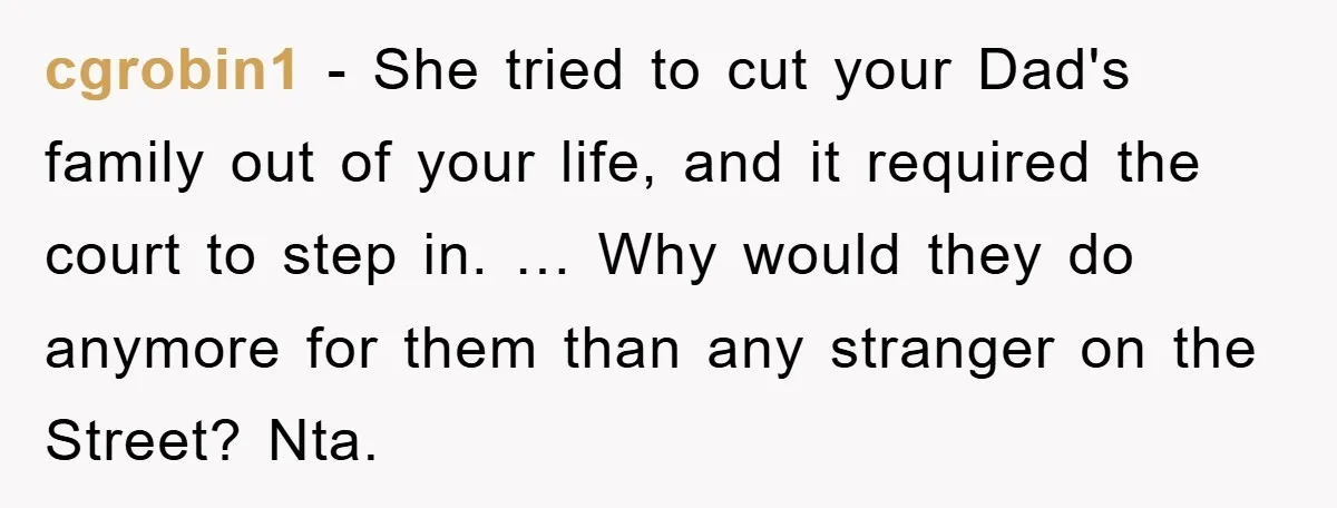 cgrobin1 − She tried to cut your Dad's family out of your life, and it required the court to step in. … Why would they do anymore for them than...