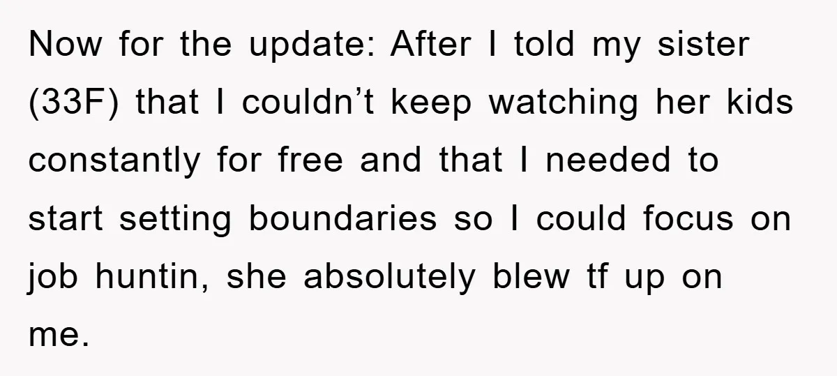 Now for the update: After I told my sister (33F) that I couldn’t keep watching her kids constantly for free and that I needed to start setting boundaries so I...