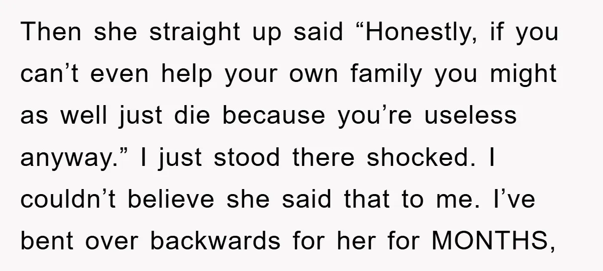 Then she straight up said “Honestly, if you can’t even help your own family you might as well just die because you’re useless anyway.” I just stood there shocked. I...
