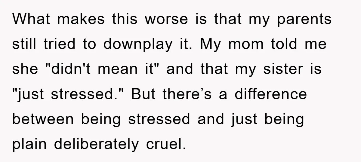 What makes this worse is that my parents still tried to downplay it. My mom told me she "didn't mean it" and that my sister is "just stressed." But there’s...