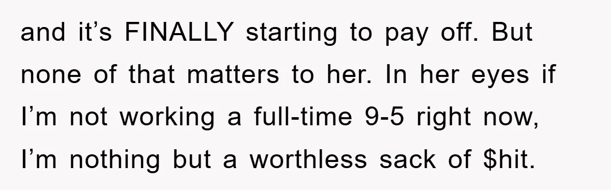 and it’s FINALLY starting to pay off. But none of that matters to her. In her eyes if I’m not working a full-time 9-5 right now, I’m nothing but a...