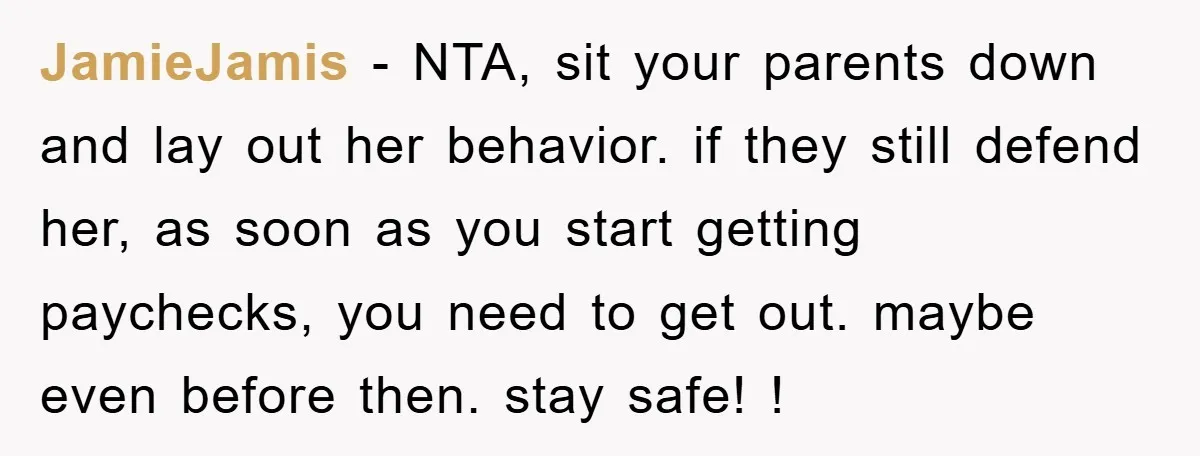 JamieJamis − NTA, sit your parents down and lay out her behavior. if they still defend her, as soon as you start getting paychecks, you need to get out. maybe...