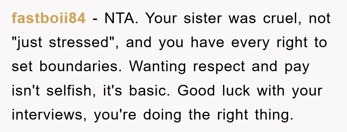 fastboii84 − NTA. Your sister was cruel, not "just stressed", and you have every right to set boundaries. Wanting respect and pay isn't selfish, it's basic. Good luck with your...