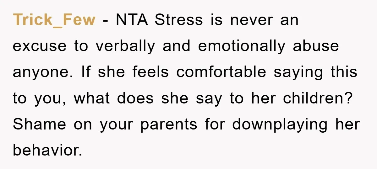 Trick_Few − NTA Stress is never an excuse to verbally and emotionally abuse anyone. If she feels comfortable saying this to you, what does she say to her children? Shame...