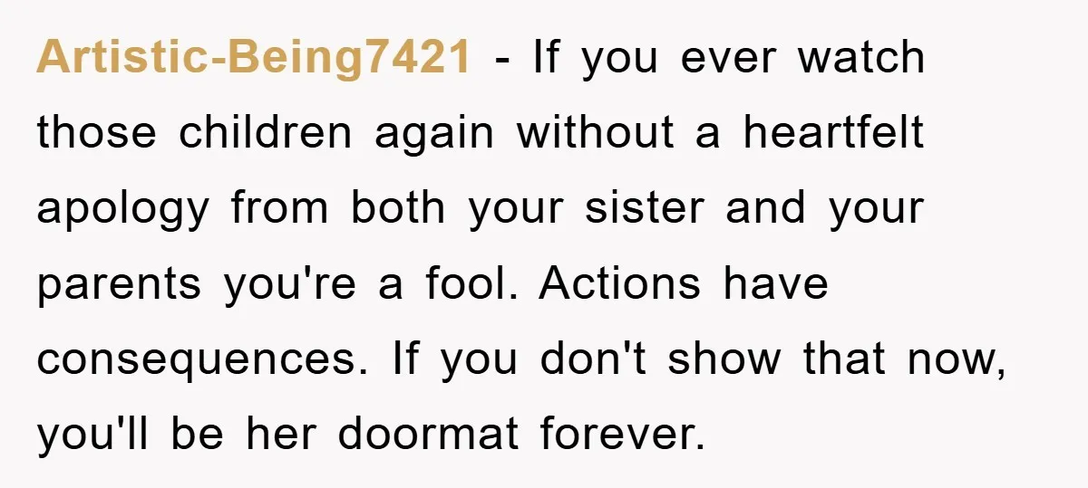 Artistic-Being7421 − If you ever watch those children again without a heartfelt apology from both your sister and your parents you're a fool. Actions have consequences. If you don't show...