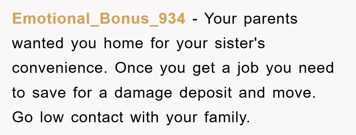 Emotional_Bonus_934 − Your parents wanted you home for your sister's convenience. Once you get a job you need to save for a damage deposit and move. Go low contact with...