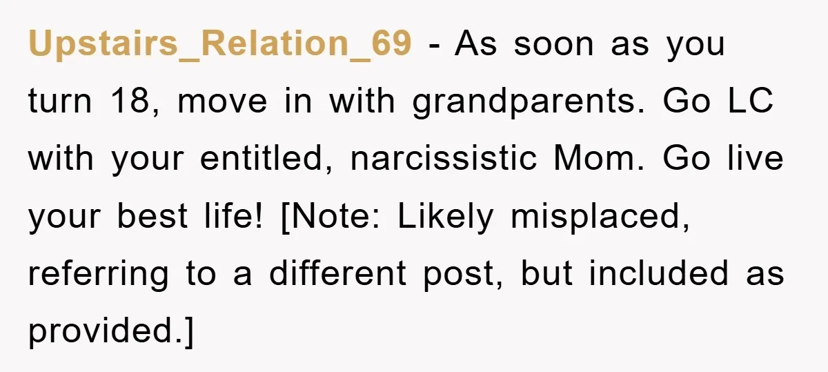 Upstairs_Relation_69 − As soon as you turn 18, move in with grandparents. Go LC with your entitled, narcissistic Mom. Go live your best life! [Note: Likely misplaced, referring to a...