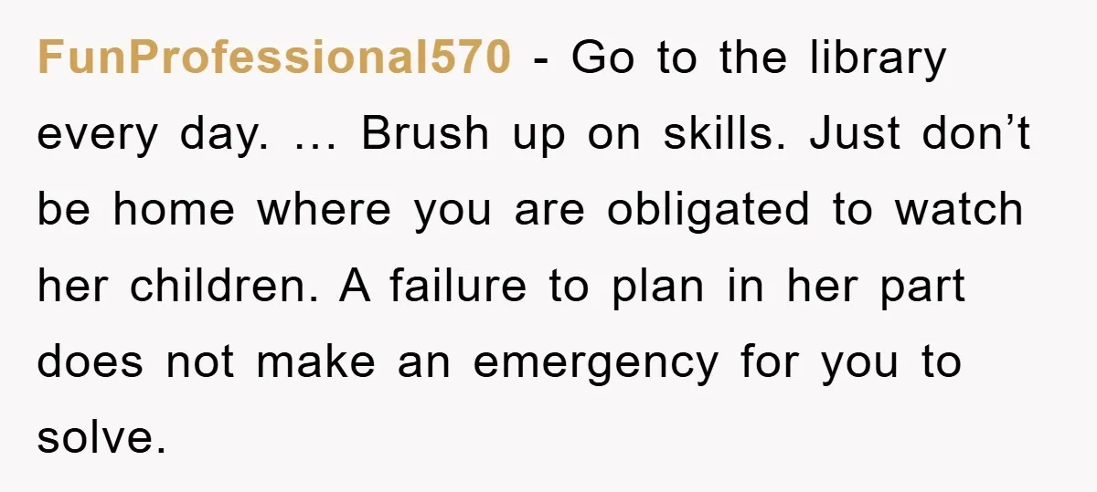 FunProfessional570 − Go to the library every day. … Brush up on skills. Just don’t be home where you are obligated to watch her children. A failure to plan in...