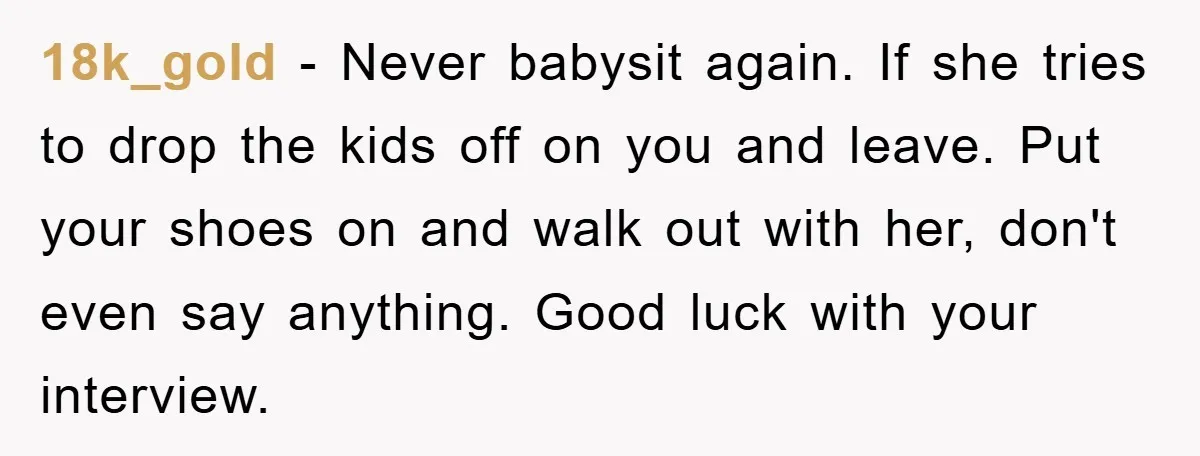 18k_gold − Never babysit again. If she tries to drop the kids off on you and leave. Put your shoes on and walk out with her, don't even say anything....