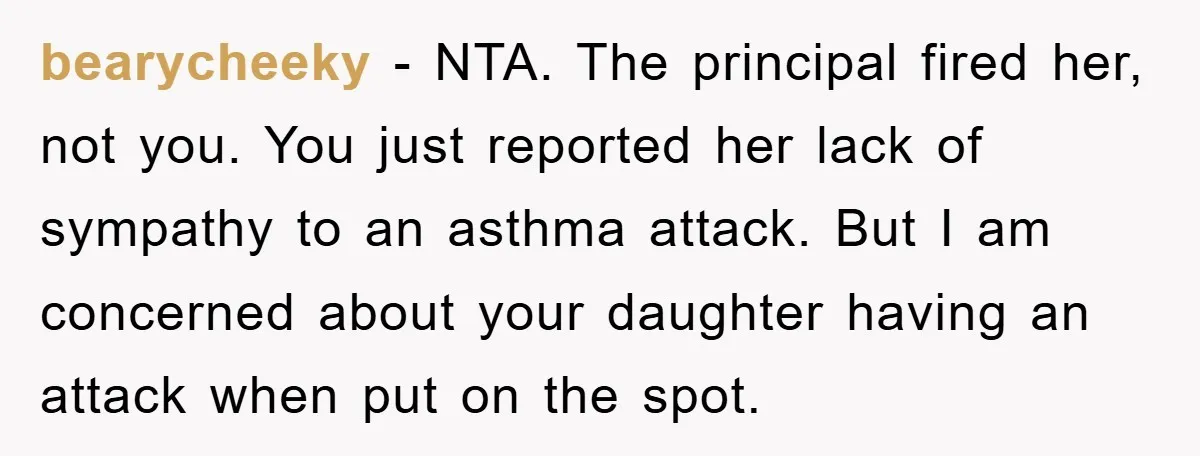 bearycheeky − NTA. The principal fired her, not you. You just reported her lack of sympathy to an asthma attack. But I am concerned about your daughter having an attack...