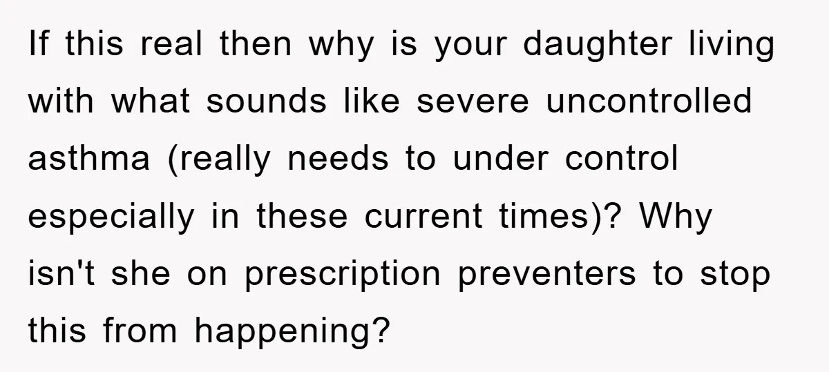 If this real then why is your daughter living with what sounds like severe uncontrolled asthma (really needs to under control especially in these current times)? Why isn't she on...
