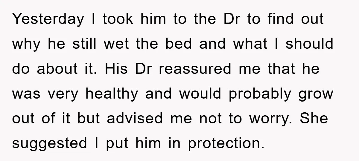 Yesterday I took him to the Dr to find out why he still wet the bed and what I should do about it. His Dr reassured me that he was...