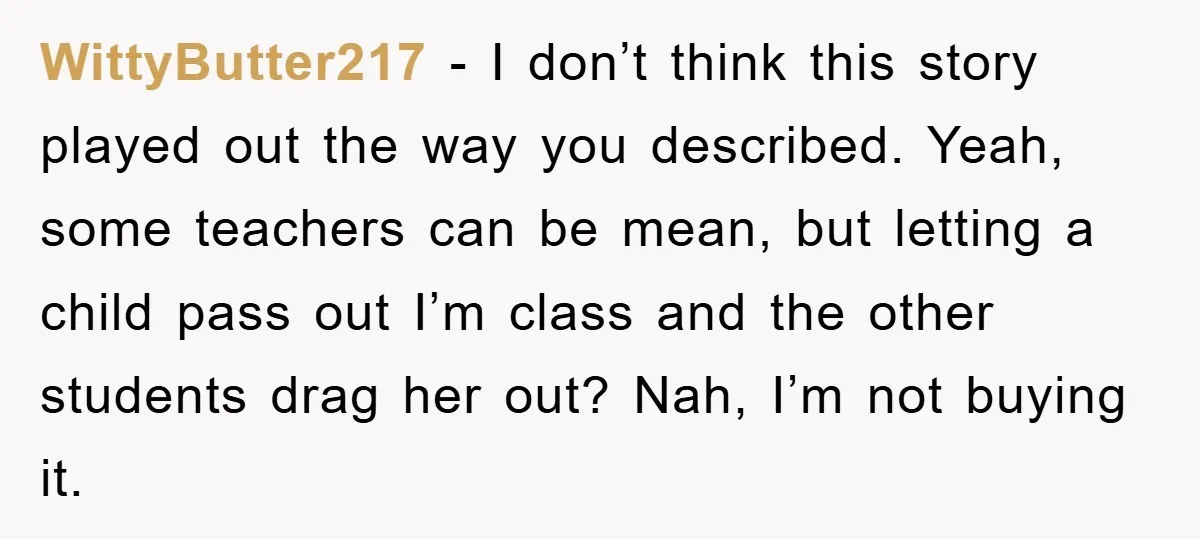 WittyButter217 − I don’t think this story played out the way you described. Yeah, some teachers can be mean, but letting a child pass out I’m class and the other...