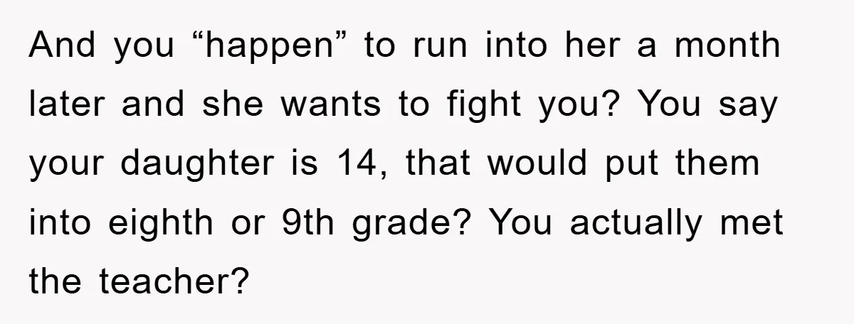 And you “happen” to run into her a month later and she wants to fight you? You say your daughter is 14, that would put them into eighth or 9th...