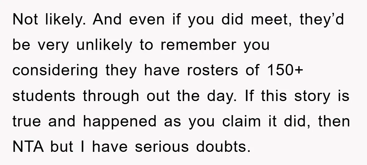 Not likely. And even if you did meet, they’d be very unlikely to remember you considering they have rosters of 150+ students through out the day. If this story is...