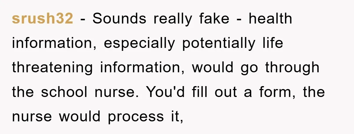 srush32 − Sounds really fake - health information, especially potentially life threatening information, would go through the school nurse. You'd fill out a form, the nurse would process it,
