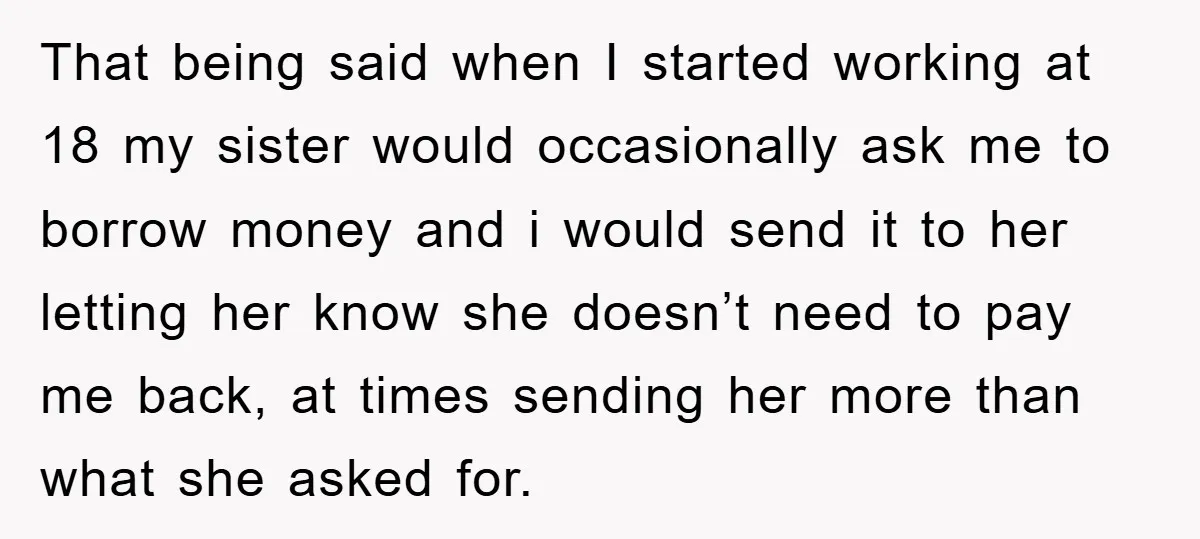 That being said when I started working at 18 my sister would occasionally ask me to borrow money and i would send it to her letting her know she doesn’t...
